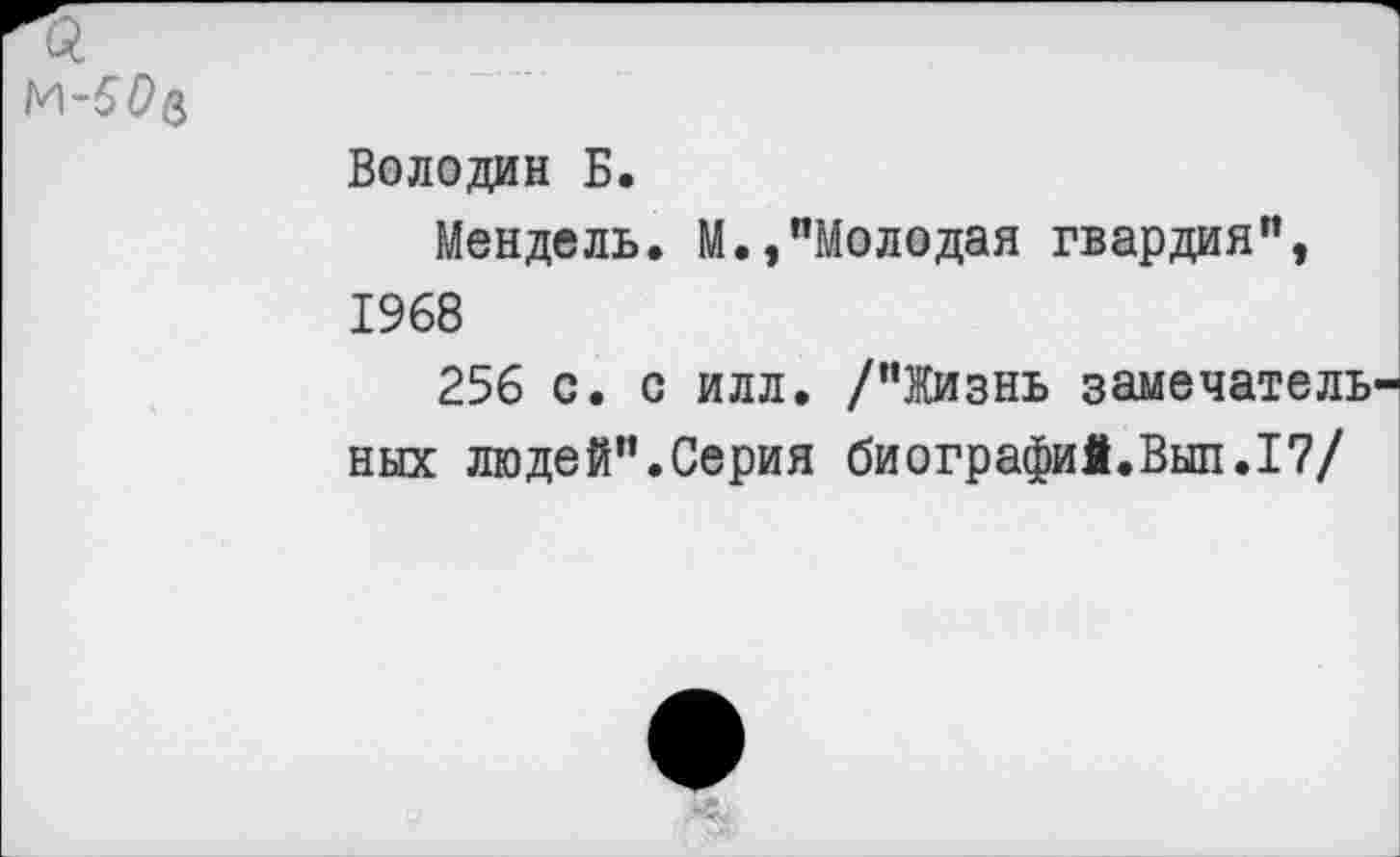 ﻿
Володин Б.
Мендель. М.,"Молодая гвардия", 1968
256 с. с илл. /"Жизнь замечательных людей".Серия биографий.Выл.17/